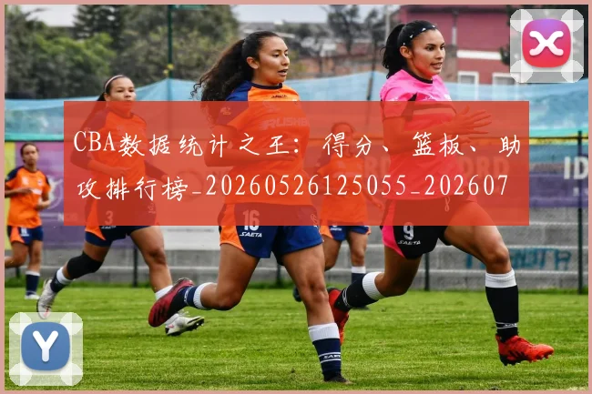 CBA数据统计之王：得分、篮板、助攻排行榜_20260526125055_20260701210919_20260712045200