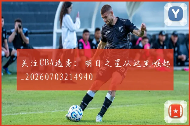 关注CBA选秀：明日之星从这里崛起_20260703214940