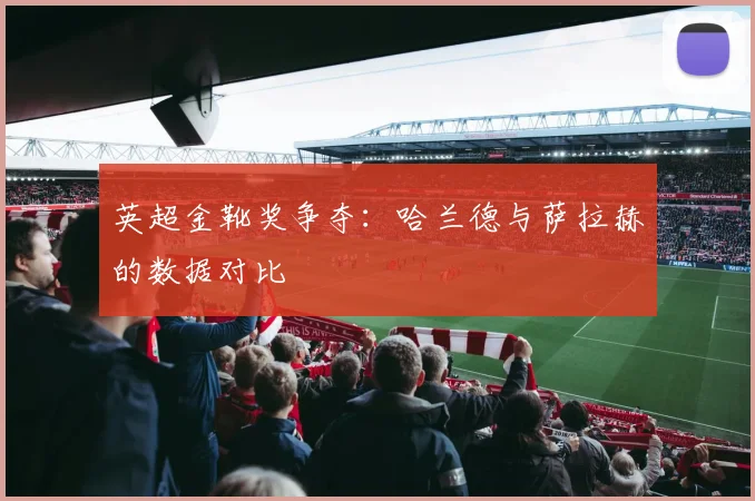 英超金靴奖争夺：哈兰德与萨拉赫的数据对比