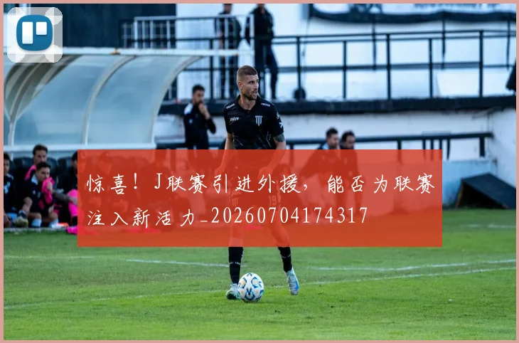 惊喜!J联赛引进外援,能否为联赛注入新活力_20260704174317