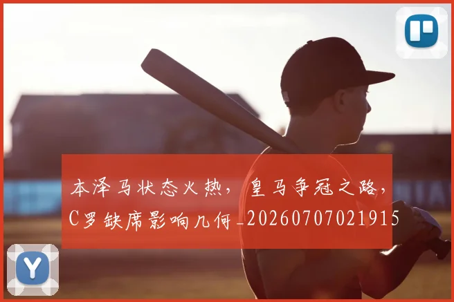 本泽马状态火热，皇马争冠之路，C罗缺席影响几何_20260707021915_20260731174438
