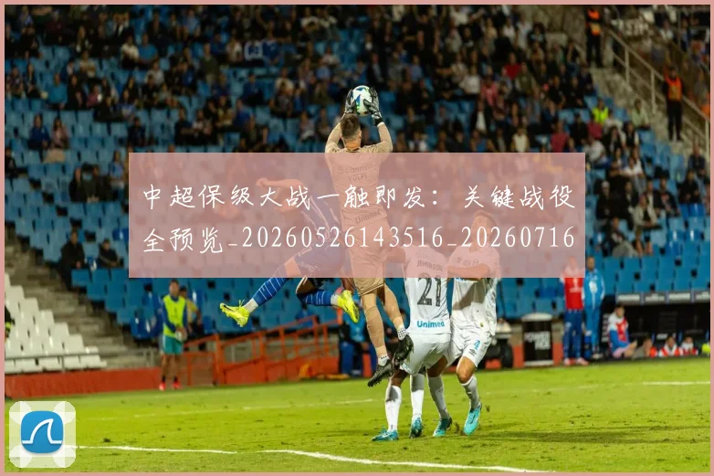中超保级大战一触即发：关键战役全预览_20260526143516_20260716184520