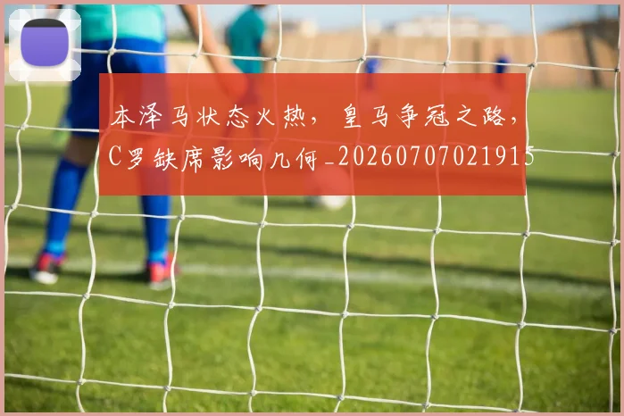 本泽马状态火热，皇马争冠之路，C罗缺席影响几何_20260707021915