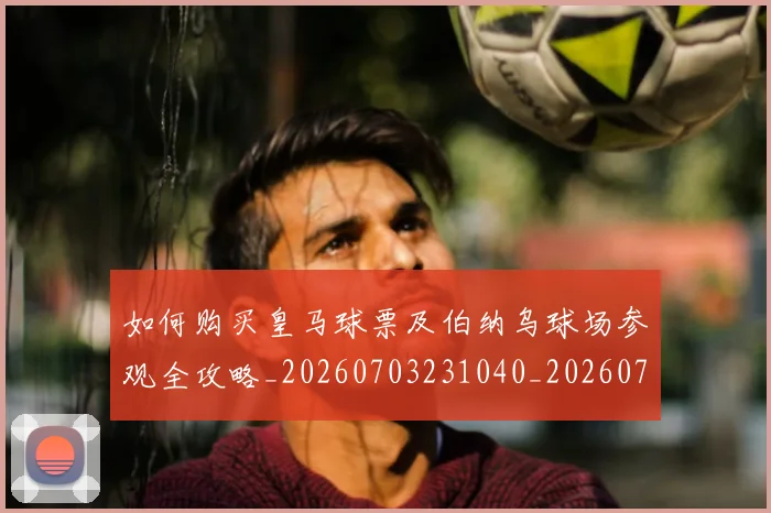 如何购买皇马球票及伯纳乌球场参观全攻略_20260703231040_20260720184117