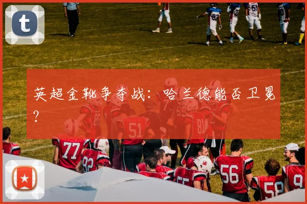 英超金靴争夺战:哈兰德能否卫冕?