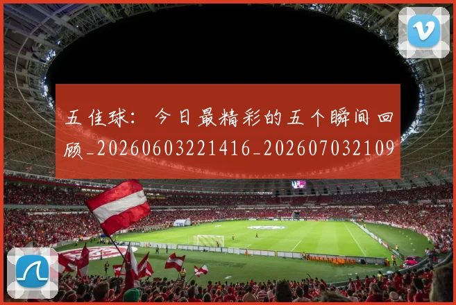 五佳球：今日最精彩的五个瞬间回顾_20260603221416_20260703210951_20260716193138