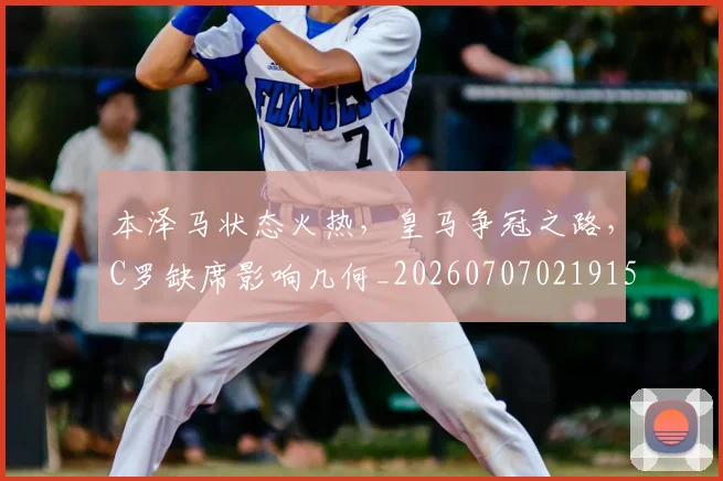 本泽马状态火热，皇马争冠之路，C罗缺席影响几何_20260707021915