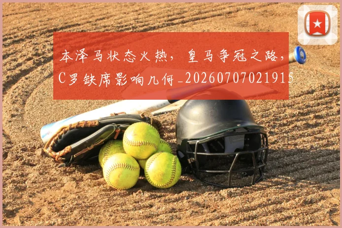 本泽马状态火热,皇马争冠之路,C罗缺席影响几何_20260707021915_20260731174438