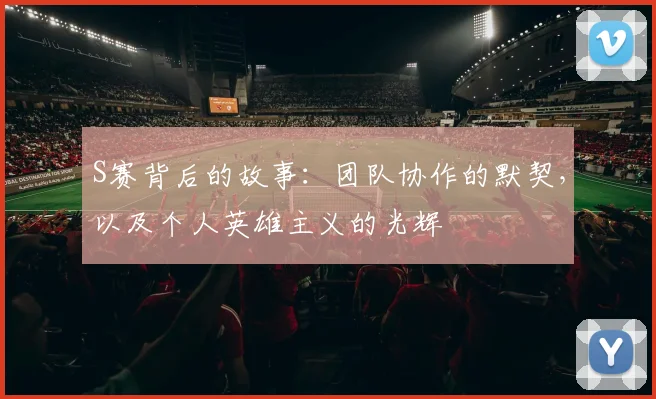 S赛背后的故事:团队协作的默契,以及个人英雄主义的光辉