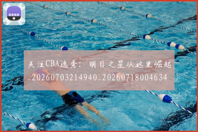关注CBA选秀:明日之星从这里崛起_20260703214940_20260718004634